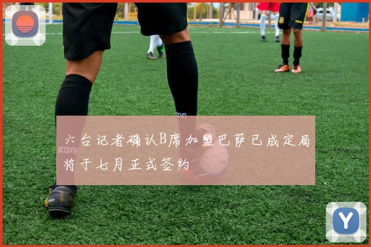 六台记者确认B席加盟巴萨已成定局将于七月正式签约