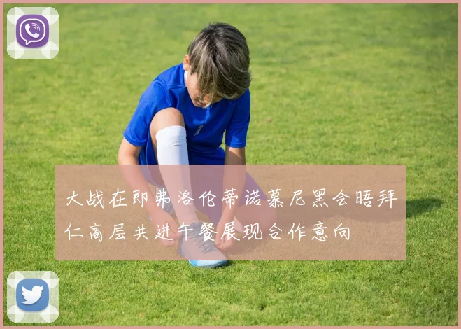 大战在即弗洛伦蒂诺慕尼黑会晤拜仁高层共进午餐展现合作意向