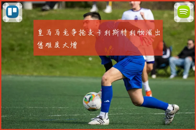 皇马马竞争抢麦卡利斯特利物浦出售难度大增