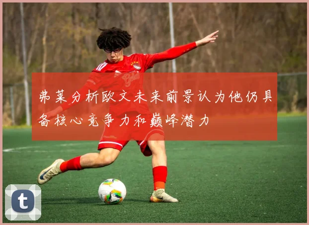 弗莱分析欧文未来前景认为他仍具备核心竞争力和巅峰潜力