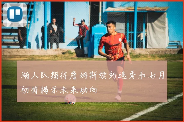 湖人队期待詹姆斯续约选秀和七月初将揭示未来动向