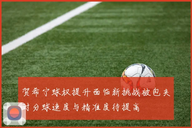 贺希宁球权提升面临新挑战被包夹时分球速度与精准度待提高