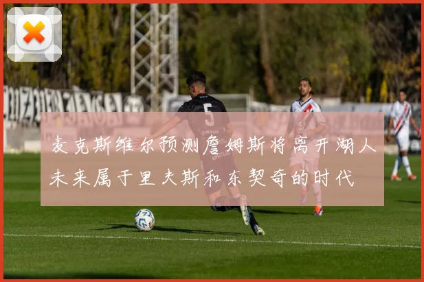 麦克斯维尔预测詹姆斯将离开湖人未来属于里夫斯和东契奇的时代