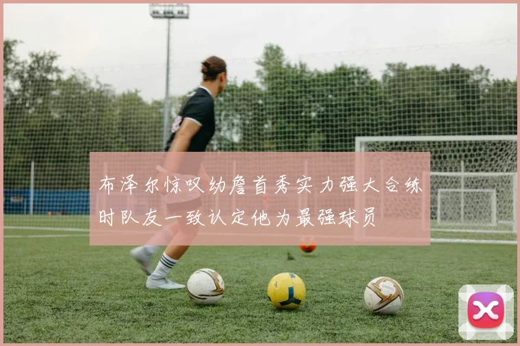 布泽尔惊叹幼詹首秀实力强大合练时队友一致认定他为最强球员