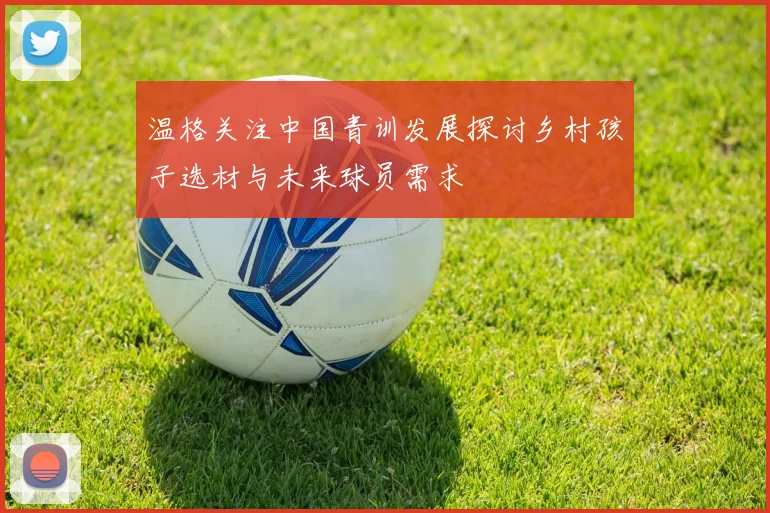 温格关注中国青训发展探讨乡村孩子选材与未来球员需求