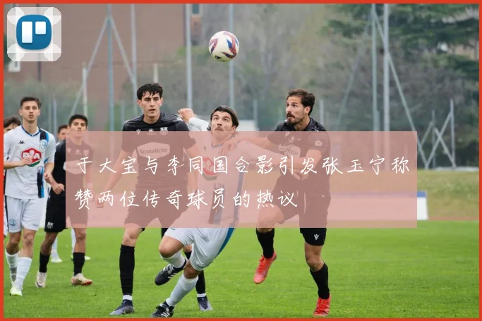 于大宝与李同国合影引发张玉宁称赞两位传奇球员的热议
