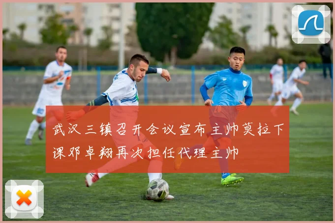 武汉三镇召开会议宣布主帅莫拉下课邓卓翔再次担任代理主帅