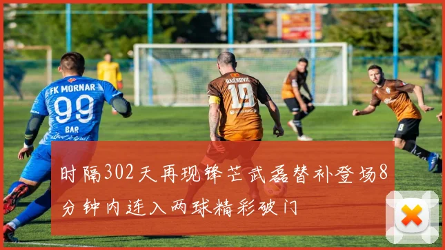 时隔302天再现锋芒武磊替补登场8分钟内连入两球精彩破门